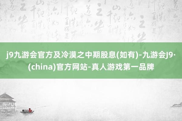 j9九游会官方及冷漠之中期股息(如有)-九游会J9·(china)官方网站-真人游戏第一品牌