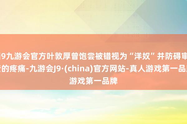 j9九游会官方叶敦厚曾饱尝被错视为“洋奴”并防碍审查的疼痛-九游会J9·(china)官方网站-真人游戏第一品牌
