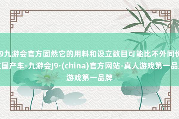 j9九游会官方固然它的用料和设立数目可能比不外同价位国产车-九游会J9·(china)官方网站-真人游戏第一品牌