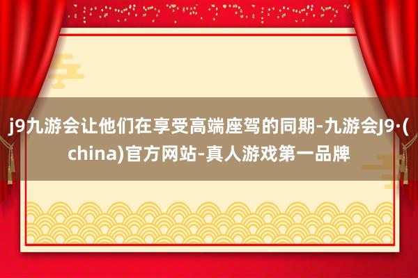 j9九游会让他们在享受高端座驾的同期-九游会J9·(china)官方网站-真人游戏第一品牌