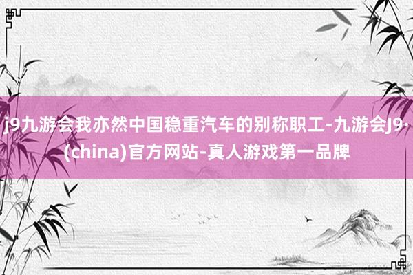 j9九游会我亦然中国稳重汽车的别称职工-九游会J9·(china)官方网站-真人游戏第一品牌