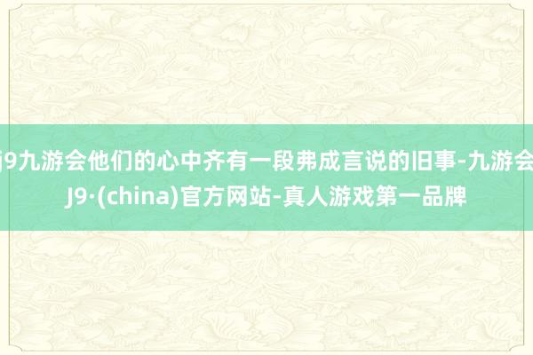 j9九游会他们的心中齐有一段弗成言说的旧事-九游会J9·(china)官方网站-真人游戏第一品牌
