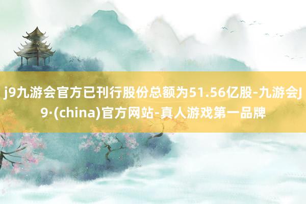 j9九游会官方已刊行股份总额为51.56亿股-九游会J9·(china)官方网站-真人游戏第一品牌