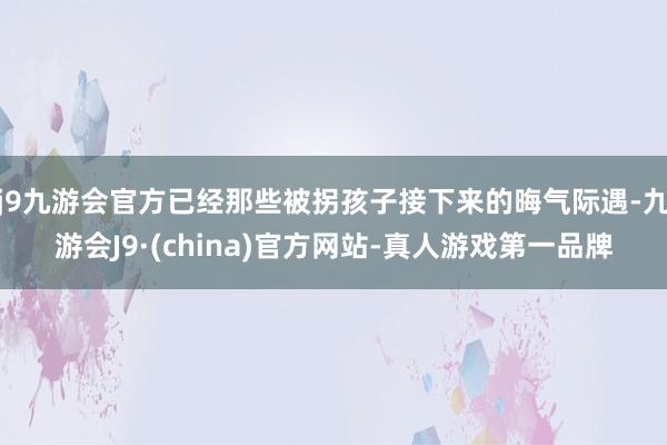j9九游会官方已经那些被拐孩子接下来的晦气际遇-九游会J9·(china)官方网站-真人游戏第一品牌