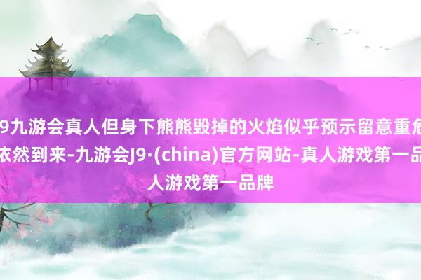 j9九游会真人但身下熊熊毁掉的火焰似乎预示留意重危急依然到来-九游会J9·(china)官方网站-真人游戏第一品牌