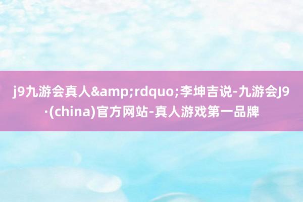 j9九游会真人&rdquo;李坤吉说-九游会J9·(china)官方网站-真人游戏第一品牌