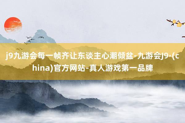 j9九游会每一帧齐让东谈主心潮倾盆-九游会J9·(china)官方网站-真人游戏第一品牌
