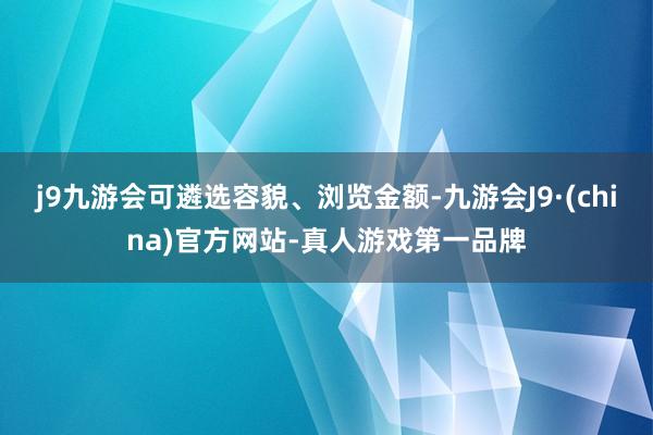 j9九游会可遴选容貌、浏览金额-九游会J9·(china)官方网站-真人游戏第一品牌