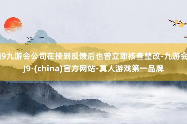 j9九游会公司在接到反馈后也曾立即核查整改-九游会J9·(china)官方网站-真人游戏第一品牌