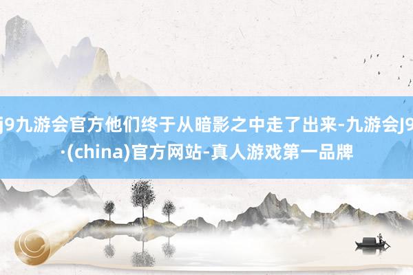 j9九游会官方他们终于从暗影之中走了出来-九游会J9·(china)官方网站-真人游戏第一品牌