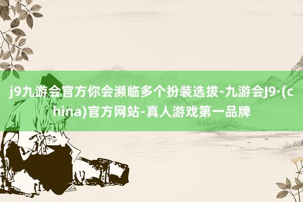 j9九游会官方你会濒临多个扮装选拔-九游会J9·(china)官方网站-真人游戏第一品牌