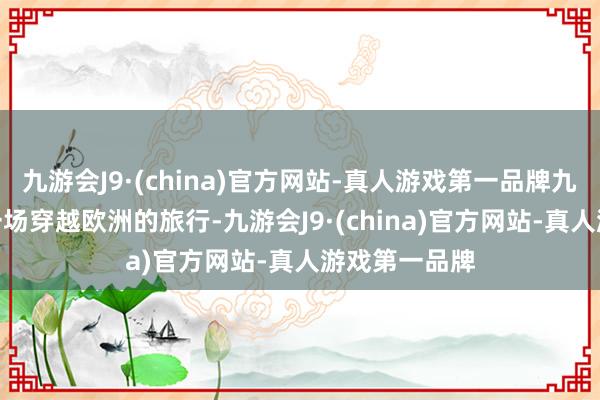 九游会J9·(china)官方网站-真人游戏第一品牌九游会J9开启一场穿越欧洲的旅行-九游会J9·(china)官方网站-真人游戏第一品牌