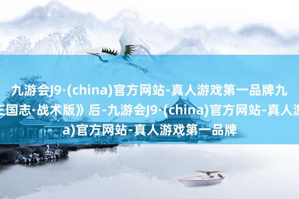 九游会J9·(china)官方网站-真人游戏第一品牌九游会J9继《三国志·战术版》后-九游会J9·(china)官方网站-真人游戏第一品牌