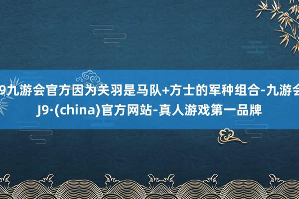 j9九游会官方因为关羽是马队+方士的军种组合-九游会J9·(china)官方网站-真人游戏第一品牌