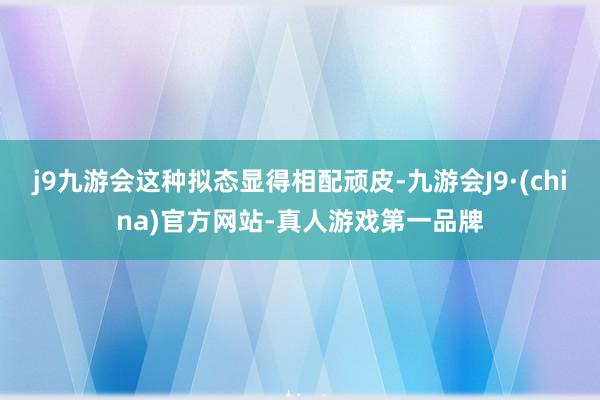 j9九游会这种拟态显得相配顽皮-九游会J9·(china)官方网站-真人游戏第一品牌