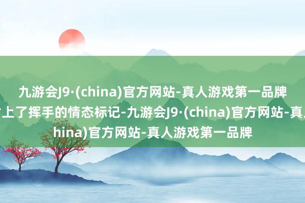 九游会J9·(china)官方网站-真人游戏第一品牌九游会J9同期附上了挥手的情态标记-九游会J9·(china)官方网站-真人游戏第一品牌