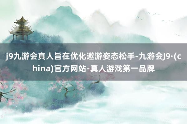 j9九游会真人旨在优化遨游姿态松手-九游会J9·(china)官方网站-真人游戏第一品牌