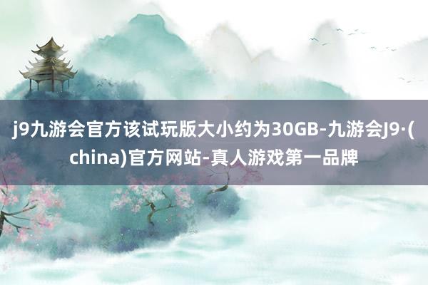 j9九游会官方该试玩版大小约为30GB-九游会J9·(china)官方网站-真人游戏第一品牌
