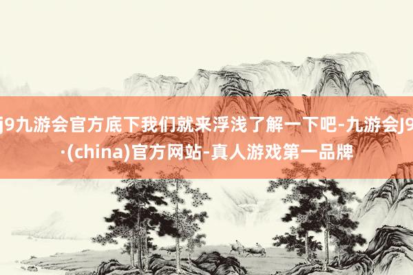 j9九游会官方底下我们就来浮浅了解一下吧-九游会J9·(china)官方网站-真人游戏第一品牌