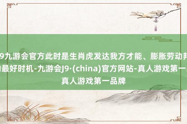 j9九游会官方此时是生肖虎发达我方才能、膨胀劳动邦畿的最好时机-九游会J9·(china)官方网站-真人游戏第一品牌