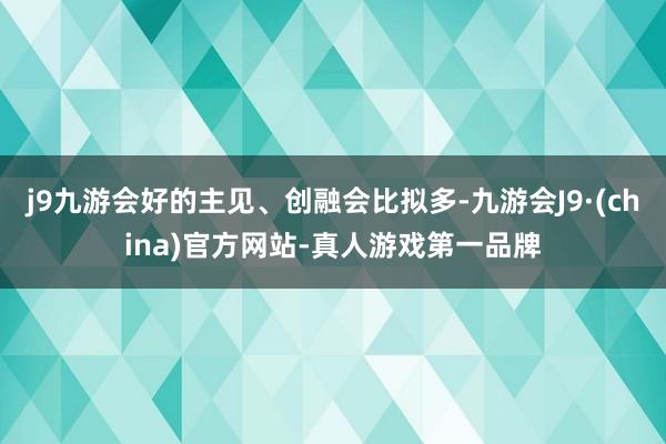 j9九游会好的主见、创融会比拟多-九游会J9·(china)官方网站-真人游戏第一品牌