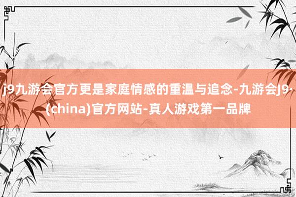 j9九游会官方更是家庭情感的重温与追念-九游会J9·(china)官方网站-真人游戏第一品牌