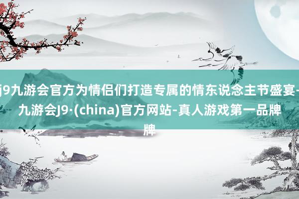 j9九游会官方为情侣们打造专属的情东说念主节盛宴-九游会J9·(china)官方网站-真人游戏第一品牌