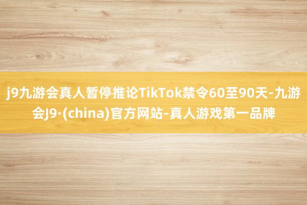 j9九游会真人暂停推论TikTok禁令60至90天-九游会J9·(china)官方网站-真人游戏第一品牌