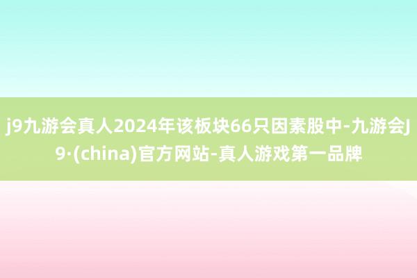 j9九游会真人2024年该板块66只因素股中-九游会J9·(china)官方网站-真人游戏第一品牌