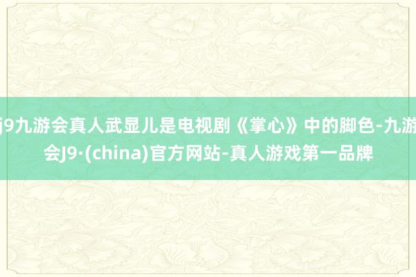 j9九游会真人武显儿是电视剧《掌心》中的脚色-九游会J9·(china)官方网站-真人游戏第一品牌