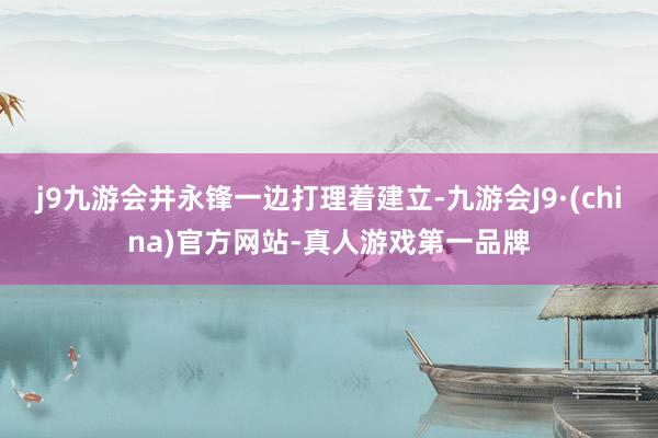 j9九游会井永锋一边打理着建立-九游会J9·(china)官方网站-真人游戏第一品牌