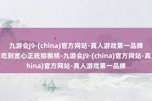 九游会J9·(china)官方网站-真人游戏第一品牌九游会J9让匹夫吃到宽心正统猕猴桃-九游会J9·(china)官方网站-真人游戏第一品牌