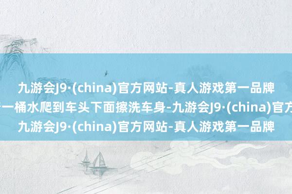 九游会J9·(china)官方网站-真人游戏第一品牌九游会J9他还常常要拎着一桶水爬到车头下面擦洗车身-九游会J9·(china)官方网站-真人游戏第一品牌