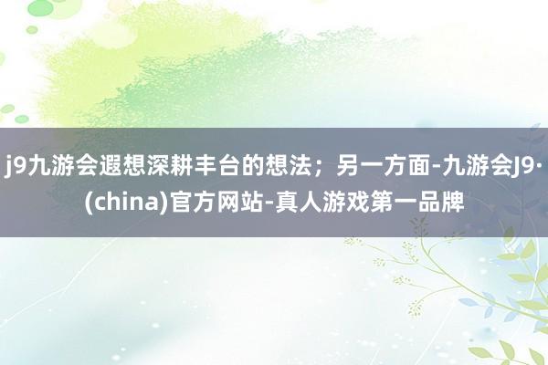 j9九游会遐想深耕丰台的想法；另一方面-九游会J9·(china)官方网站-真人游戏第一品牌