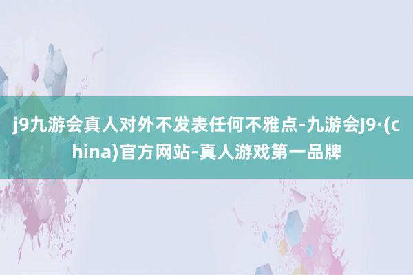 j9九游会真人对外不发表任何不雅点-九游会J9·(china)官方网站-真人游戏第一品牌