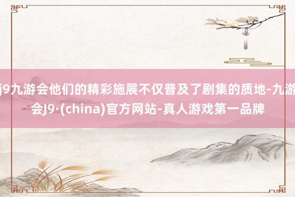 j9九游会他们的精彩施展不仅普及了剧集的质地-九游会J9·(china)官方网站-真人游戏第一品牌