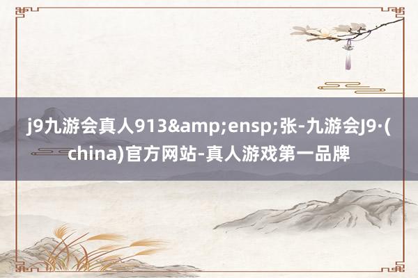 j9九游会真人913 张-九游会J9·(china)官方网站-真人游戏第一品牌