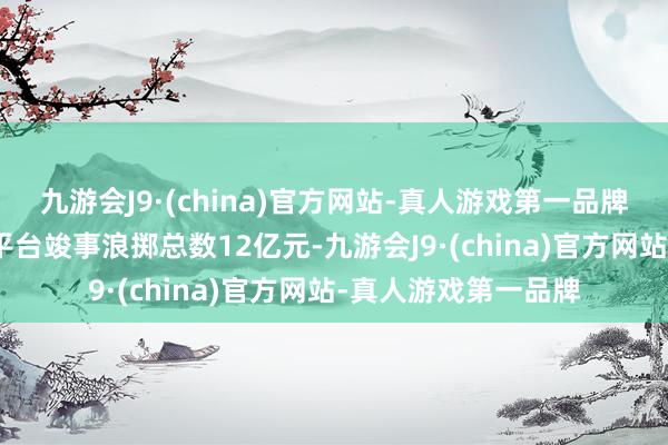 九游会J9·(china)官方网站-真人游戏第一品牌九游会J9引诱抖音平台竣事浪掷总数12亿元-九游会J9·(china)官方网站-真人游戏第一品牌