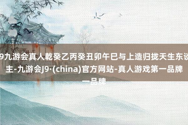 j9九游会真人乾癸乙丙癸丑卯午巳与上造归拢天生东谈主-九游会J9·(china)官方网站-真人游戏第一品牌