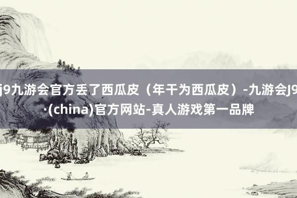 j9九游会官方丢了西瓜皮（年干为西瓜皮）-九游会J9·(china)官方网站-真人游戏第一品牌