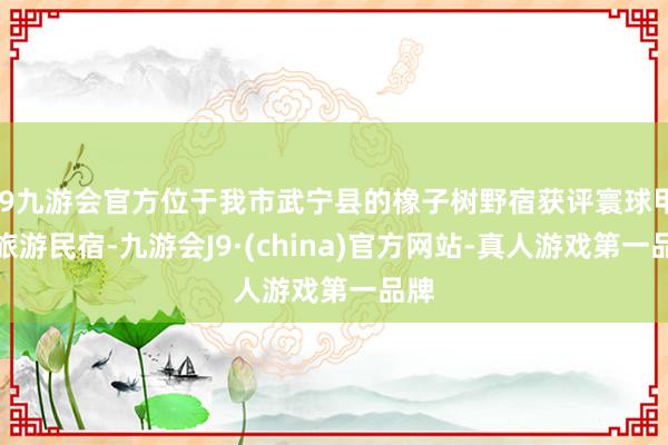 j9九游会官方位于我市武宁县的橡子树野宿获评寰球甲级旅游民宿-九游会J9·(china)官方网站-真人游戏第一品牌