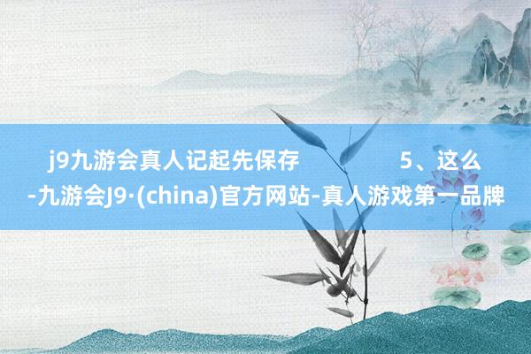 j9九游会真人记起先保存                5、这么-九游会J9·(china)官方网站-真人游戏第一品牌