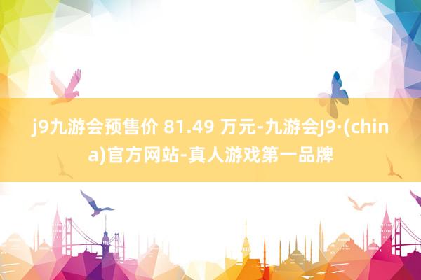 j9九游会预售价 81.49 万元-九游会J9·(china)官方网站-真人游戏第一品牌