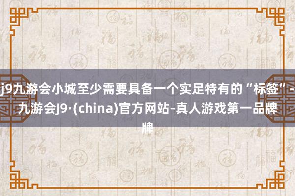 j9九游会小城至少需要具备一个实足特有的“标签”-九游会J9·(china)官方网站-真人游戏第一品牌