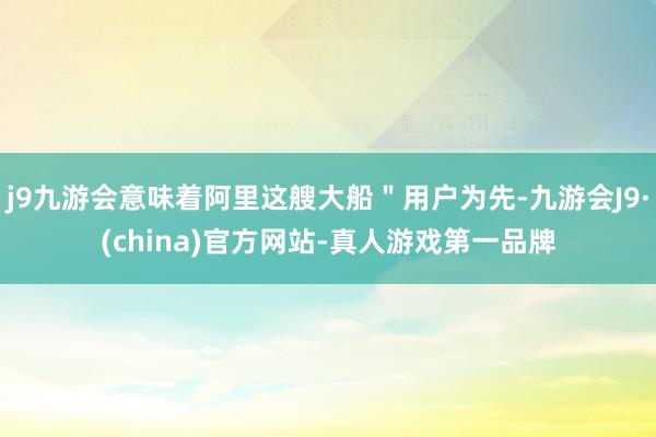 j9九游会意味着阿里这艘大船＂用户为先-九游会J9·(china)官方网站-真人游戏第一品牌