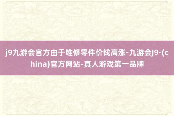 j9九游会官方由于维修零件价钱高涨-九游会J9·(china)官方网站-真人游戏第一品牌