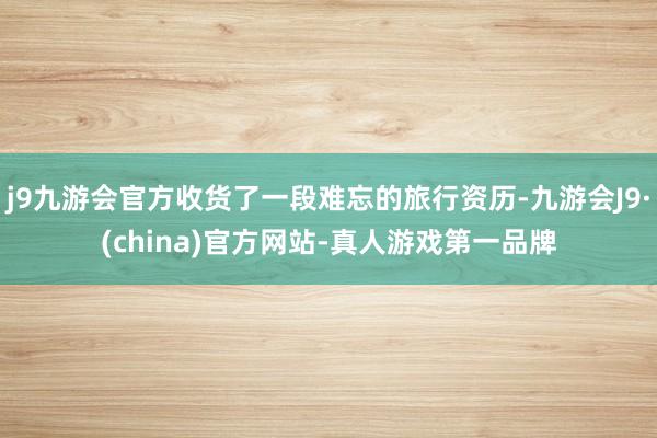 j9九游会官方收货了一段难忘的旅行资历-九游会J9·(china)官方网站-真人游戏第一品牌