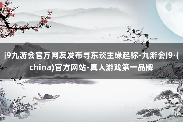 j9九游会官方网友发布寻东谈主缘起称-九游会J9·(china)官方网站-真人游戏第一品牌