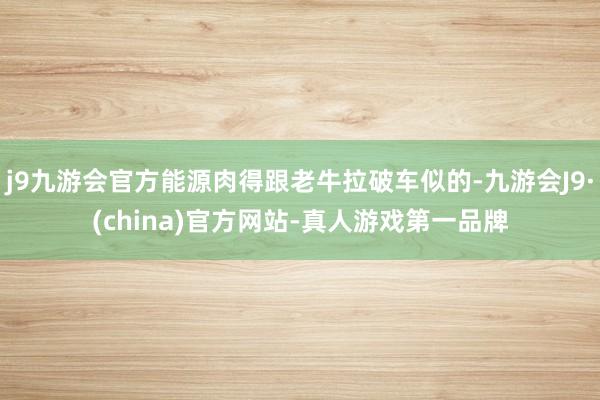 j9九游会官方能源肉得跟老牛拉破车似的-九游会J9·(china)官方网站-真人游戏第一品牌