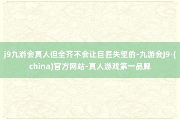 j9九游会真人但全齐不会让巨匠失望的-九游会J9·(china)官方网站-真人游戏第一品牌